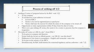 Process of striking off 1/2
• Sending of notice of proposed action by the RoC –rule 3 (2)
• To the company
• To all directors as per addresses on record
• In form STK-1
• Notice to be sent by registered post or speed post
• Notice shall state the reasons for which the name of the company to be struck off
• Opportunity to make representation within 30 days from the date of notice.
• This is not a pre-striking off notice; this seems to be a notice to presume that the company is
inoperative
• Pre-strike-off notice u/s 248 (1), rule 7, form STK-5
• To be given to company and directors
• Notice shall also be put on official gazette – sec 248 (4) : was this done??
• Publication of the notice in newspapers – English and vernacular –state-wise
• To be put on the website of the MCA
• Simultaneously, the RoC shall intimate the concerned regulatory and tax authorites – rule 7 (2)
17
 