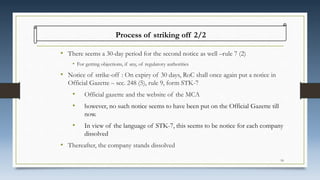 • There seems a 30-day period for the second notice as well –rule 7 (2)
• For getting objections, if any, of regulatory authorities
• Notice of strike-off : On expiry of 30 days, RoC shall once again put a notice in
Official Gazette – sec. 248 (5), rule 9, form STK-7
• Official gazette and the website of the MCA
• however, no such notice seems to have been put on the Official Gazette till
now.
• In view of the language of STK-7, this seems to be notice for each company
dissolved
• Thereafter, the company stands dissolved
Process of striking off 2/2
18
 
