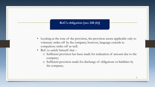 RoC’s obligation [sec 248 (6)]
• Looking at the tone of the provision, the provision seems applicable only to
voluntary strike-off by the company; however, language extends to
compulsory strike-off as well.
• RoC to satisfy himself that --
o Sufficient provision has been made for realization of amount due to the
company;
o Sufficient provision made for discharge of obligations or liabilities by
the company;
19
 