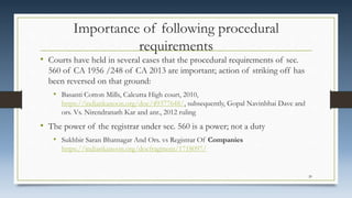 Importance of following procedural
requirements
• Courts have held in several cases that the procedural requirements of sec.
560 of CA 1956 /248 of CA 2013 are important; action of striking off has
been reversed on that ground:
• Basanti Cotton Mills, Calcutta High court, 2010,
https://indiankanoon.org/doc/49377648/, subsequently, Gopal Navinbhai Dave and
ors. Vs. Nirendranath Kar and anr., 2012 ruling
• The power of the registrar under sec. 560 is a power; not a duty
• Sukhbir Saran Bhatnagar And Ors. vs Registrar Of Companies
https://indiankanoon.org/docfragment/1718097/
20
 