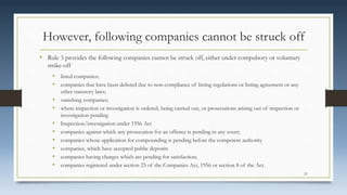 However, following companies cannot be struck off
• Rule 3 provides the following companies cannot be struck off, either under compulsory or voluntary
strike-off
• listed companies;
• companies that have been delisted due to non-compliance of listing regulations or listing agreement or any
other statutory laws;
• vanishing companies;
• where inspection or investigation is ordered, being carried out, or prosecutions arising out of inspection or
investigation pending
• Inspection/investigation under 1956 Act
• companies against which any prosecution for an offence is pending in any court;
• companies whose application for compounding is pending before the competent authority
• companies, which have accepted public deposits
• companies having charges which are pending for satisfaction;
• companies registered under section 25 of the Companies Act, 1956 or section 8 of the Act.
21
 