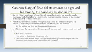 Can non-filing of financial statements be a ground
for treating the company as inoperative
• Sec 455 (4) provides, in case of non-filing of financial statements and annual return by
companies, the RoC shall serve a notice to the company to enter the name of the company
in the register of dormant companies
• Primafacie, unless there are other strong reasons, it seems the first action required on
account of non-filing of financial statements is dormancy, and not strike off
• Sec. 248 nowhere talks about non-filing of financial statements
• In UK practice, the presumption about company being inoperative is taken based on several
facts:
• Non-filing of documents
• Non-delivery of documents at the registered office
• Directors not being traceable [https://www.gov.uk/government/publications/company-strike-off-
dissolution-and-restoration/strike-off-dissolution-and-restoration ]
22
 