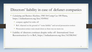 Directors’ liability in case of defunct companies
• Calculating and Business Machines, 1983 54 Comp Cas 100 Patna,
https://indiankanoon.org/doc/454964/
• company applied for strike off
• RoC objected on the ground of “some liability” and served prosecution notices
• Prosecution notices were struck down as there was no mens rea
• Liability of directors continues despite strike off- International Asset
Reconstruction Co vs RoC, https://indiankanoon.org/doc/163386364/
23
 