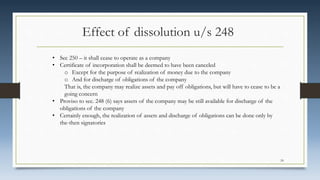 Effect of dissolution u/s 248
• Sec 250 – it shall cease to operate as a company
• Certificate of incorporation shall be deemed to have been canceled
o Except for the purpose of realization of money due to the company
o And for discharge of obligations of the company
That is, the company may realize assets and pay off obligations, but will have to cease to be a
going concern
• Proviso to sec. 248 (6) says assets of the company may be still available for discharge of the
obligations of the company
• Certainly enough, the realization of assets and discharge of obligations can be done only by
the-then signatories
24
 