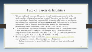 Fate of assets & liabilities
• Where a small family company, although not formally liquidated, was treated by all the
family members as being defunct and was struck off the register and dissolved, it was held
that some ordinary shares of the company which were registered in names of two directors
as nominees of the company did not become bona vacantia for being vested in the Crown
and that cash value of the shares would be divided between the family members
proportionally to their shareholding. Neville v. Wilson, (1996) 2 BCLC 310 (CA).
• The dissolution of a legal entity as a company is akin to the death of a living person, Salton
v. New Beeston Cycle Co., (1900) 1 Ch. 43 : 69 LJ Ch 20(24). On its dissolution the
company ceases to exist. Coxon v. Gorst (1891) 2 Ch. 73 : 60 LJ Ch 502 (503); Travancore
National and Quilon Bank Ltd. In Re, AIR 1939 Mad 318 (332)
• However, in Jayashree Textile and Industries, https://indiankanoon.org/doc/1697483/,
court distinguished between a defunct company and a dead person:
• Defunct company may be revived for 20 years; there is no reincarnation of a dead
person
25
 
