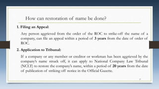 How can restoration of name be done?
1. Filing an Appeal:
Any person aggrieved from the order of the ROC to strike-off the name of a
company, can file an appeal within a period of 3 years from the date of order of
ROC.
2. Application to Tribunal:
If a company or any member or creditor or workman has been aggrieved by the
company’s name struck off, it can apply to National Company Law Tribunal
(NCLT) to restore the company’s name, within a period of 20 years from the date
of publication of striking off notice in the Official Gazette.
27
 