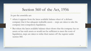 Section 560 of the Act, 1956
As per the erstwhile act:
• where it appears from the latest available balance-sheet of a defunct
company that it has adequate realisable assets -- steps are taken to take the
company into compulsory liquidation.
• But where the latest available balance-sheet shows that the company has no
assets or has such assets as would not be sufficient to meet the costs of
liquidation, steps are taken to strike their names off the register under
section 560.
29
 