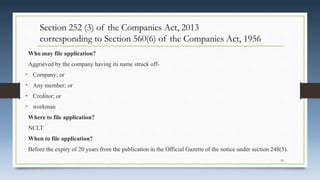 Who may file application?
Aggrieved by the company having its name struck off-
• Company; or
• Any member; or
• Creditor; or
• workman
Where to file application?
NCLT
When to file application?
Before the expiry of 20 years from the publication in the Official Gazette of the notice under section 248(5).
30
Section 252 (3) of the Companies Act, 2013
corresponding to Section 560(6) of the Companies Act, 1956
 