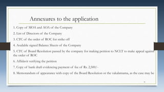 Annexures to the application
1. Copy of MOA and AOA of the Company
2. List of Directors of the Company
3. CTC of the order of ROC for strike off
4. Available signed Balance Sheets of the Company
5. CTC of Board Resolution passed by the company for making petition to NCLT to make appeal against
the order of ROC
6. Affidavit verifying the petition
7. Copy of bank draft evidencing payment of fee of Rs. 2,500/-
8. Memorandum of appearance with copy of the Board Resolution or the vakalatnama, as the case may be
31
 