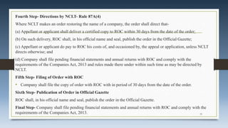 Fourth Step- Directions by NCLT- Rule 87A(4)
Where NCLT makes an order restoring the name of a company, the order shall direct that-
(a) Appellant or applicant shall deliver a certified copy to ROC within 30 days from the date of the order;
(b) On such delivery, ROC shall, in his official name and seal, publish the order in the Official Gazette;
(c) Appellant or applicant do pay to ROC his costs of, and occasioned by, the appeal or application, unless NCLT
directs otherwise; and
(d) Company shall file pending financial statements and annual returns with ROC and comply with the
requirements of the Companies Act, 2013 and rules made there under within such time as may be directed by
NCLT.
Fifth Step- Filing of Order with ROC
• Company shall file the copy of order with ROC with in period of 30 days from the date of the order.
Sixth Step- Publication of Order in Official Gazette
ROC shall, in his official name and seal, publish the order in the Official Gazette.
Final Step- Company shall file pending financial statements and annual returns with ROC and comply with the
requirements of the Companies Act, 2013. 33
 