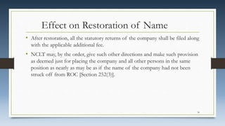 Effect on Restoration of Name
• After restoration, all the statutory returns of the company shall be filed along
with the applicable additional fee.
• NCLT may, by the order, give such other directions and make such provision
as deemed just for placing the company and all other persons in the same
position as nearly as may be as if the name of the company had not been
struck off from ROC [Section 252(3)].
34
 