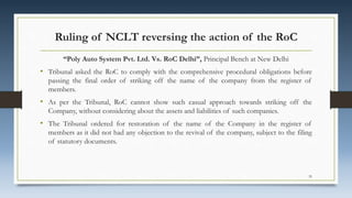 Ruling of NCLT reversing the action of the RoC
“Poly Auto System Pvt. Ltd. Vs. RoC Delhi”, Principal Bench at New Delhi
• Tribunal asked the RoC to comply with the comprehensive procedural obligations before
passing the final order of striking off the name of the company from the register of
members.
• As per the Tribunal, RoC cannot show such casual approach towards striking off the
Company, without considering about the assets and liabilities of such companies.
• The Tribunal ordered for restoration of the name of the Company in the register of
members as it did not had any objection to the revival of the company, subject to the filing
of statutory documents.
35
 