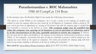 Purushottamdass v. ROC Maharashtra
1986 60 CompCas 154 Bom
In the instance case, the Bombay High Court made the following observations-
“The objects of section 560(6) of the Companies Act is to give a chance to the company, its members and
creditors to revive the company which has been struck off by the Registrar of Companies, within a period of 20
years, and to give them an opportunity of carrying on the business only after the company judge is satisfied that
such restoration is necessary in the interests of justice. The company judge may be satisfied that
either the company was carrying on its business or was in operation or otherwise, and it
is, in the circumstances of the case, equitable and just to restore the company. It, however,
does not mean that the rights and liabilities of the company are lost during the interim period, inasmuch as section
560(6) of the Companies Act provides that after an order of restoration is passed, it shall be deemed as if the
company was never struck of the register of companies. The section also provides the company judge with wide
powers to put certain conditions or directions at the time of ordering the restoration.”
Also cited in: Ascot Shoes Private Limited v. ROC [CO. PET 23/2016- Delhi High Court]
36
 