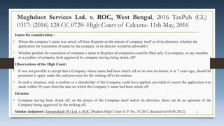 Meghdoot Services Ltd. v. ROC, West Bengal, 2016 TaxPub (CL)
0317: (2016) 128 CC 0728- High Court of Calcutta- 11th May, 2016
Issues for consideration :
• Where the company’s name was struck off from Register on the prayer of company itself or of its directors, whether the
application for restoration of name by the company or its director would be allowable?
• Whether petition for restoration of company’s name to Register of companies could be filed only if a company, or any member
or a creditor of company feels aggrieved by company having being struck off?
Observations of the High Court:
• It was not possible to accept that a Company whose name had been struck off on its own invitation, 6 or 7 years ago, should be
permitted to apply under the said provision for the striking off to be undone.
• In such a situation, only a creditor or a shareholder of the Company could have applied, provided of course the application was
made within 20 years from the date on which the Company’s name had been struck off.
Decision:
• Company having been struck off, on the prayer of the Company itself and/or its directors, there can be no question of the
Company being aggrieved by the striking off.
Similar Judgment: Dasaprakash (P.) Ltd. v. ROC [Madras High Court- C.P. No. 31/2012 decided on 03.08.2012] 37
 