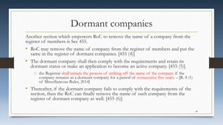 Dormant companies
Another section which empowers RoC to remove the name of a company from the
register of members is Sec 455.
• RoC may remove the name of company from the register of members and put the
same in the register of dormant companies. [455 (4)]
• The dormant company shall then comply with the requirements and retain its
dormant status or make an application to become an active company. [455 (5)]
o the Registrar shall initiate the process of striking off the name of the company if the
company remains as a dormant company for a period of consecutive five years. – [R. 8 (1)
of Miscellaneous Rules, 2014]
• Thereafter, if the dormant company fails to comply with the requirements of the
section, then the RoC can finally remove the name of such company from the
register of dormant company as well. [455 (6)]
38
 
