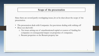 Scope of the presentation
Since there are several partly-overlapping issues, let us be clear about the scope of the
presentation.
• The presentation deals with Companies Act provisions dealing with striking-off
• Does not deal with-
o Tax issues arising out of unauthenticated capital or sources of funding for
companies or consequential impact on properties of companies;
o Benami properties or the Benami property law
4
 