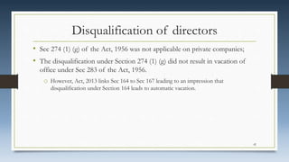 Disqualification of directors
• Sec 274 (1) (g) of the Act, 1956 was not applicable on private companies;
• The disqualification under Section 274 (1) (g) did not result in vacation of
office under Sec 283 of the Act, 1956.
o However, Act, 2013 links Sec 164 to Sec 167 leading to an impression that
disqualification under Section 164 leads to automatic vacation.
42
 