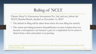 Ruling of NCLT
Vikram Ahuja Vs. Greenstone Investments Pvt. Ltd. and ors., before the
NCLT, Mumbai Bench, decided on November 11, 2016*
• The default in filing will be taken from where the non-filing has started;
• The statute providing posterior disqualification on past conduct does not
become a retrospective one because a part of a requisition for its action is
drawn from a time antecedent to its passing.
*http://nclt.gov.in/Publication/Mumbai_Bench/2016/397_398/Greenstone%20Investments%20Pvt.%20Lt
d.%2022.11.2016_.pdf 45
 