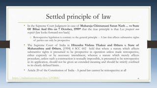 Settled principle of law
• In the Supreme Court Judgment in case of Maharaja Chintamani Saran Nath ... vs State
Of Bihar And Ors on 7 October, 1999* that the true principle is that Lex prospicit non
respicit (law looks forward not back)
o Retrospective legislation is contrary to the general principle -- A law that affects substantive rights
of parties can only be prospective
• The Supreme Court of India in Hitendra Vishnu Thakur and Others v. State of
Maharashtra and Others, [1994] 4 SCC 602 held that where a statute which affects
substantive rights is presumed to be prospective in operation unless made retrospective,
either expressly or by necessary intendment, whereas a statute which merely affects
procedure, unless such a construction is textually impossible, is presumed to be retrospective
in its application, should not be given an extended meaning and should be strictly confined
to its clearly defined limits .
• Article 20 of the Constitution of India - A penal law cannot be retrospective at all
https://indiankanoon.org/doc/1293868/ 46
 