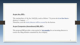 48
As per Act, 2013 -
The starting lines of the Sec 164(2)(b), read as follows: “No person who is or has been a
director of a company …..”
Therefore, even the newly director will be covered by the Section.
As per Companies (Amendment) Bill, 2017 –
The proposed Bill provides a time period of six months for an incoming director to
correct the filing defaults committed by the company.
 