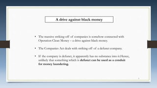 • The massive striking-off of companies is somehow connected with
Operation Clean Money – a drive against black money.
• The Companies Act deals with striking off of a defunct company.
• If the company is defunct, it apparently has no substance into it.Hence,
unlikely that something which is defunct can be used as a conduit
for money laundering.
A drive against black money
5
 