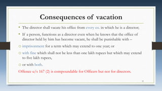 Consequences of vacation
• The director shall vacate his office from every co. in which he is a director;
• If a person, functions as a director even when he knows that the office of
director held by him has become vacant, he shall be punishable with –
o imprisonment for a term which may extend to one year; or
o with fine which shall not be less than one lakh rupees but which may extend
to five lakh rupees,
o or with both.
Offence u/s 167 (2) is compoundable for Officers but not for directors.
52
 
