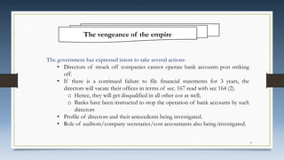 The vengeance of the empire
The government has expressed intent to take several actions-
• Directors of struck off companies cannot operate bank accounts post striking
off.
• If there is a continued failure to file financial statements for 3 years, the
directors will vacate their offices in terms of sec. 167 read with sec 164 (2).
o Hence, they will get disqualified in all other cos as well;
o Banks have been instructed to stop the operation of bank accounts by such
directors
• Profile of directors and their antecedents being investigated.
• Role of auditors/company secretaries/cost accountants also being investigated.
8
 