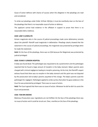 Cause of action defence with chance of success when the allegation in the pleadings are read
and considered.
To strike out pleadings under Order 18 Rule 19(1)(a), it must be manifestly clear on the face of
the pleadings that there's no reasonable cause of action or defence.
The applicant cannot lead evidence in the affidavit in support to prove that there is no
reasonable COA or defence.
CASE: LAW V LLEWELLYN
Certain magistrate who in the course of judicial proceedings made some defamatory remarks
about the plaintiff. Plaintiff sued magistrate in defamation. Pleadings clearly showed that the
statement in the course of judicial proceedings, the magistrate was protected by privilege when
he made the statement.
Held: On the face of the pleadings, there was no COA because the Magistrate was protected by
judicial privileged.
CASE: EVANS V LONDON HOSPITAL
A baby was found dead. The pathologist was requested to do a postmortem and the pathologist
reported that he found a large amount of morphin in the baby stomach. Baby's parents were
charged with criminal negligence leading to morphin poisoning. At the trial, the Plaintiff's expert
witness found that there was no morphin in the baby stomach and this point was not disputed
by the prosecution led to baby's parents acquitted of the charge. The baby's parents sued the
pathologist for negligent. Pathologist applied to strike out bcs that when he gave evidence in the
Court he was protected by privileged. There was no cause of action.
Held: The Court agreed that there was no cause of action. Whatever he did he did it to assist the
Court and protected.
CASE: TAIB BIN AWANG
Malicious Prosecution case. Ingredients are not fulfilled. On the face of the pleadings there was
no cause of action and it could be struck out. Clear, manifest on the face of the pleadings.
 