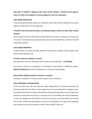 Next point: If Plaintiff is applying under Order 18 Rule 19(1)(a), a Plaintiff cannot apply to
strike out under (c) and apply for summary judgment in the same application.
CASE: MOHD AZAM SHUJA
P cannot proceed with both prayers for striking off under Order 18 Rule 19(1)(a) and summary
judgment under Order 14 in one application.
If Plaintiff's Claim barred by limitation, can Defendant apply to strike out under Order 18 Rule
19(1)(a)?
Cannot apply to strike out under Order 18 Rule 19(1)(a), the reason is striking out on the ground
of no COA. The limitation has expired that does not mean that Plaintiff has no COA but his COA
is barred by limitation.
CASE: RONEX PROPERTIES
Limitation does not remove the COA, limitation merely bar the remedies. Def can apply under
Order 18, Rule 19(1)(b) or (d).
Pf's COA is weak and unlikely to succeed?
Not a ground to strike out. Manifestly clear that there's reasonable COA. - Loh Holdings
If you want to strike out, the applicant is not allowed to lead evidence in affidavit of support.
Zakaria bin Mohd Esa. Must be manifestly clear on the face of the pleadings.
Order 18 Rule 19(1)(b) Scandalous, frivolous or vexatious
Scandalous, unpleasant, unnecessary and aiming to insult or embarrass.
CASE: PERTAMINA V KARTIKA RATNA
In this case, there was a Mr Tahir who was a high ranking officer in Pertamina (Indonesian Oil
Company). When Mr Tahir died, he had a large amount of money deposited in Singapore bank.
The plaintiff claim that the money in the bank was obtained through bribery and corruption and
plaintiff was claiming for that money. In response to this, the plaintiff's wife sued the defendant
in which she alleged most of the officers in Pertamina corrupt, not only the officer but the wife
also corrupt. Plaintiff naturally applied to strike out the pleadings on the ground the pleadings
was scandalous and aims to embarrass. Order 18 Rule 19(1)(b). Strike out!
 