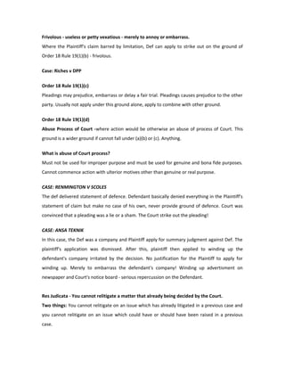Frivolous - useless or petty vexatious - merely to annoy or embarrass.
Where the Plaintiff's claim barred by limitation, Def can apply to strike out on the ground of
Order 18 Rule 19(1)(b) - frivolous.
Case: Riches v DPP
Order 18 Rule 19(1)(c)
Pleadings may prejudice, embarrass or delay a fair trial. Pleadings causes prejudice to the other
party. Usually not apply under this ground alone, apply to combine with other ground.
Order 18 Rule 19(1)(d)
Abuse Process of Court -where action would be otherwise an abuse of process of Court. This
ground is a wider ground if cannot fall under (a)(b) or (c). Anything.
What is abuse of Court process?
Must not be used for improper purpose and must be used for genuine and bona fide purposes.
Cannot commence action with ulterior motives other than genuine or real purpose.
CASE: RENMINGTON V SCOLES
The def delivered statement of defence. Defendant basically denied everything in the Plaintiff's
statement of claim but make no case of his own, never provide ground of defence. Court was
convinced that a pleading was a lie or a sham. The Court strike out the pleading!
CASE: ANSA TEKNIK
In this case, the Def was a company and Plaintiff apply for summary judgment against Def. The
plaintiff's application was dismissed. After this, plaintiff then applied to winding up the
defendant's company irritated by the decision. No justification for the Plaintiff to apply for
winding up. Merely to embarrass the defendant's company! Winding up advertisment on
newspaper and Court's notice board - serious repercussion on the Defendant.
Res Judicata - You cannot relitigate a matter that already being decided by the Court.
Two things: You cannot relitigate on an issue which has already litigated in a previous case and
you cannot relitigate on an issue which could have or should have been raised in a previous
case.
 