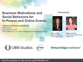 Business Motivations and  Social Behaviors for In-Person and Online Events A Research Study Conducted by: UBM Studios Virtual Edge Institute The Professional Convention Management Association (PCMA) Presented By: Kathleen Connolly VP Sales Development West UBM Studios Michael Doyle Executive Director,Virtual Edge Institute View the webinar at: http://pcma.org/PCMA365.htm 