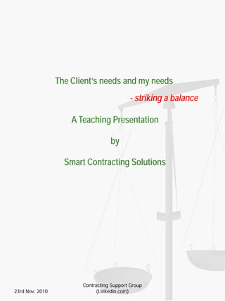 The Client’s needs and my needs
- striking a balance
A Teaching Presentation
by
Smart Contracting Solutions
23rd Nov. 2010
Contracting Support Group
(Linkedin.com)
 