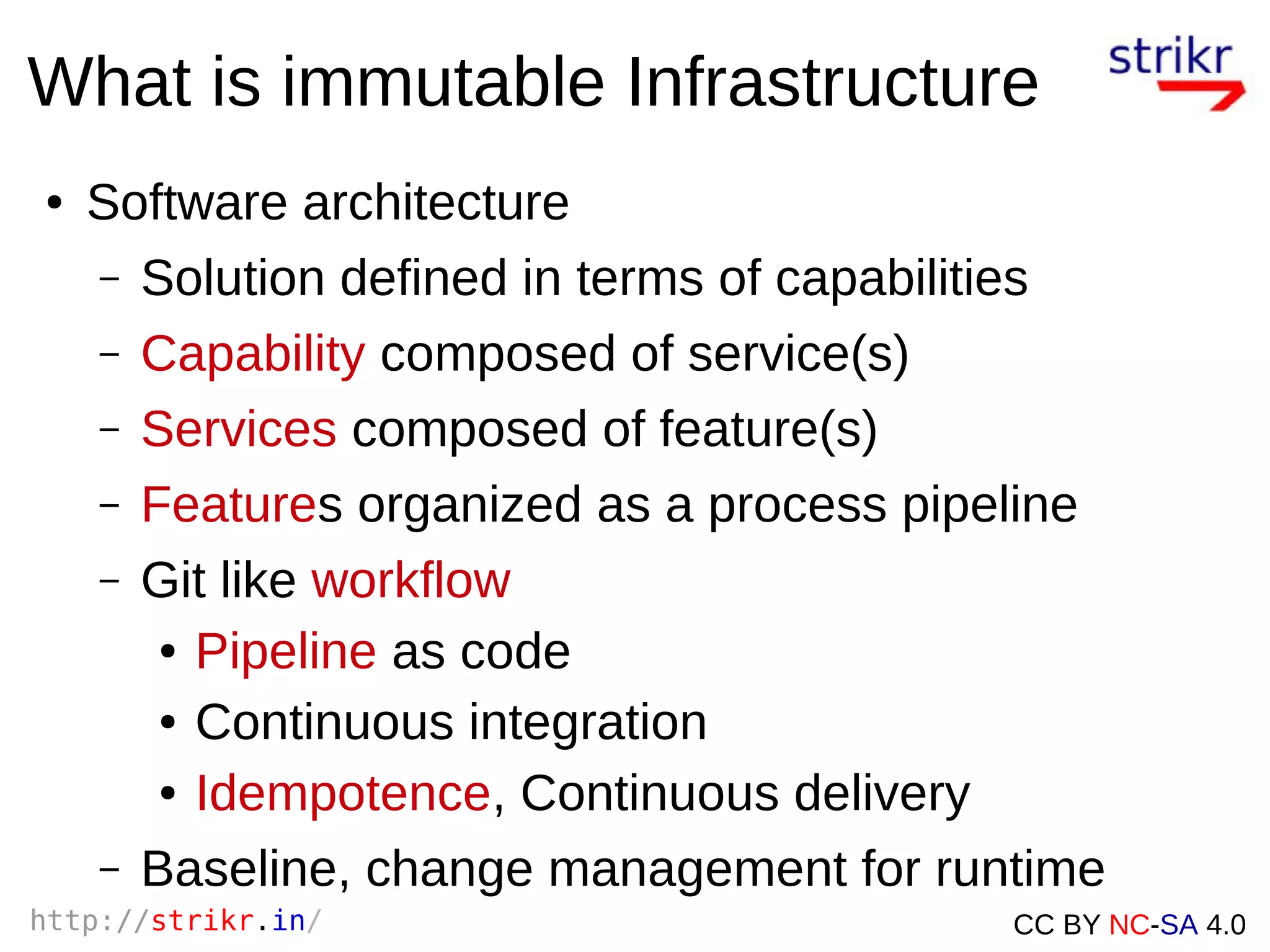http://strikr.in/ CC BY NC-SA 4.0
What is immutable Infrastructure
● Software architecture
– Solution defined in terms of capabilities
– Capability composed of service(s)
– Services composed of feature(s)
– Features organized as a process pipeline
– Git like workflow
● Pipeline as code
● Continuous integration
● Idempotence, Continuous delivery
– Baseline, change management for runtime
 