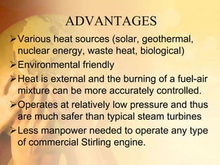 ADVANTAGES
Various heat sources (solar, geothermal,
nuclear energy, waste heat, biological)
Environmental friendly
Heat is external and the burning of a fuel-air
mixture can be more accurately controlled.
Operates at relatively low pressure and thus
are much safer than typical steam turbines
Less manpower needed to operate any type
of commercial Stirling engine.
 
