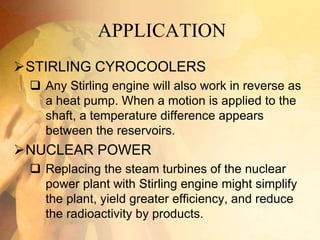 APPLICATION
STIRLING CYROCOOLERS
 Any Stirling engine will also work in reverse as
a heat pump. When a motion is applied to the
shaft, a temperature difference appears
between the reservoirs.
NUCLEAR POWER
 Replacing the steam turbines of the nuclear
power plant with Stirling engine might simplify
the plant, yield greater efficiency, and reduce
the radioactivity by products.
 