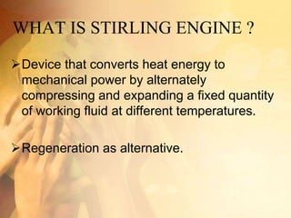 WHAT IS STIRLING ENGINE ?
Device that converts heat energy to
mechanical power by alternately
compressing and expanding a fixed quantity
of working fluid at different temperatures.
Regeneration as alternative.
 