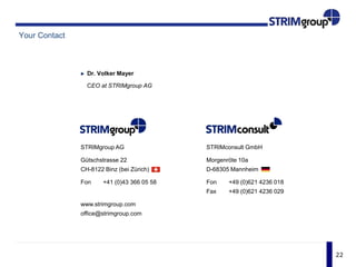 22
Your Contact
Dr. Volker Mayer
CEO at STRIMgroup AG
STRIMgroup AG
Gütschstrasse 22
CH-8122 Binz (bei Zürich)
Fon +41 (0)43 366 05 58
www.strimgroup.com
office@strimgroup.com
STRIMconsult GmbH
Morgenröte 10a
D-68305 Mannheim
Fon +49 (0)621 4236 018
Fax +49 (0)621 4236 029
 