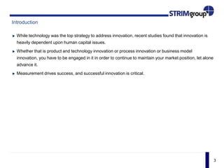 3
Introduction
While technology was the top strategy to address innovation, recent studies found that innovation is
heavily dependent upon human capital issues.
Whether that is product and technology innovation or process innovation or business model
innovation, you have to be engaged in it in order to continue to maintain your market position, let alone
advance it.
Measurement drives success, and successful innovation is critical.
 