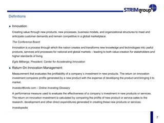 7
Definitions
Innovation
Creating value through new products, new processes, business models, and organizational structures to meet and
anticipate customer demands and remain competitive in a global marketplace.
The Conference Board
Innovation is a process through which the nation creates and transforms new knowledge and technologies into useful
products, services and processes for national and global markets – leading to both value creation for stakeholders and
higher standards of living.
Egils Milbergs, President, Center for Accelerating Innovation
Return On Innovation Management:
Measurement that evaluates the profitability of a company´s investment in new products. The return on innovation
investment compares profits generated by a new product with the expense of developing the product and bringing it to
market.
InvestorWords.com – Online Investing Glossary
A performance measure used to evaluate the effectiveness of a company´s investment in new products or services.
The return on innovation investment is calculated by comparing the profits of new product or service sales to the
research, development and other direct expenditures generated in creating these new products or services.
Investopedia
 