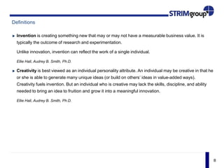 8
Definitions
Invention is creating something new that may or may not have a measurable business value. It is
typically the outcome of research and experimentation.
Unlike innovation, invention can reflect the work of a single individual.
Ellie Hall, Audrey B. Smith, Ph.D.
Creativity is best viewed as an individual personality attribute. An individual may be creative in that he
or she is able to generate many unique ideas (or build on others’ ideas in value-added ways).
Creativity fuels invention. But an individual who is creative may lack the skills, discipline, and ability
needed to bring an idea to fruition and grow it into a meaningful innovation.
Ellie Hall, Audrey B. Smith, Ph.D.
 