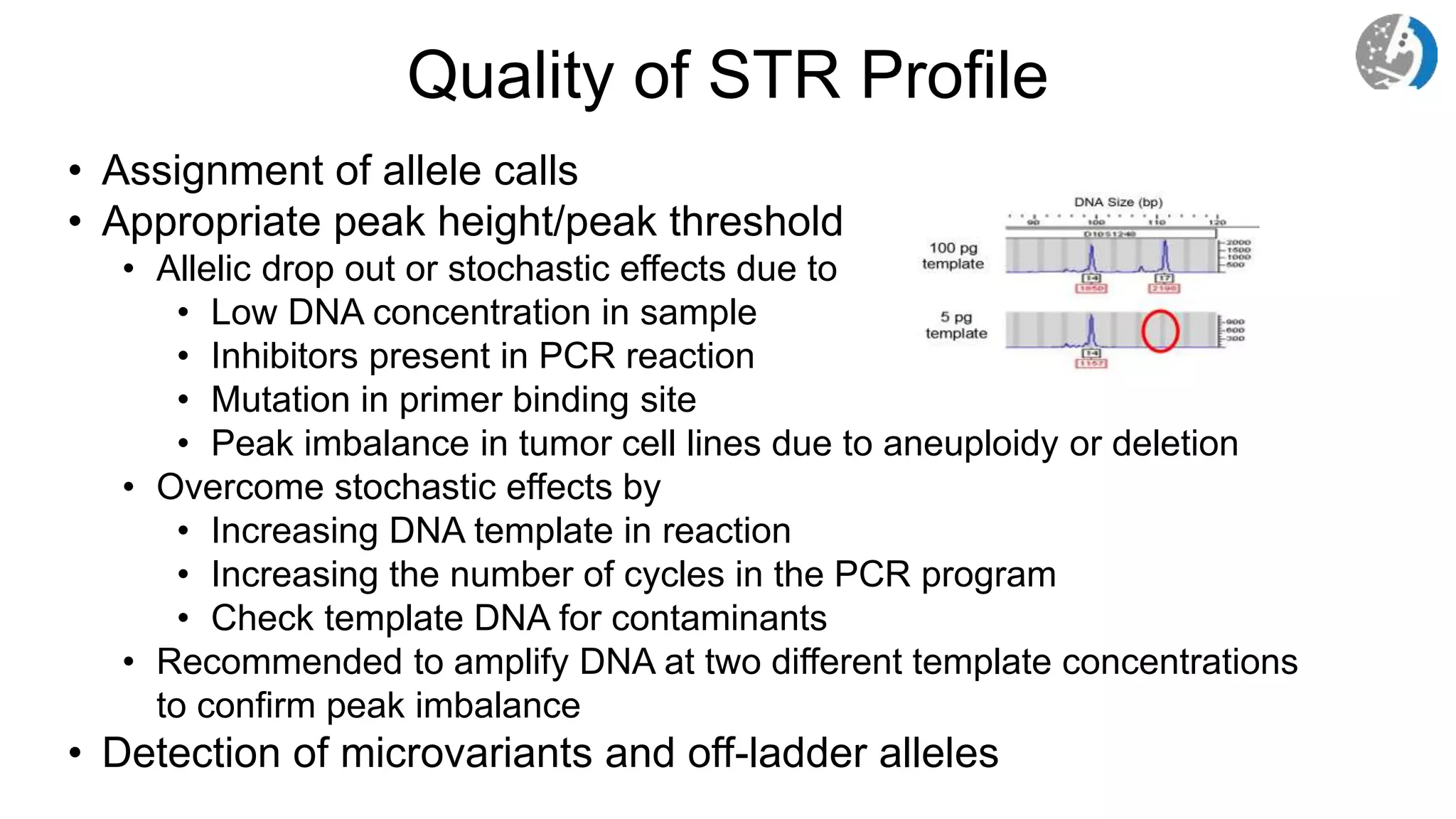 Quality of STR Profile
• Assignment of allele calls
• Appropriate peak height/peak threshold
• Allelic drop out or stochastic effects due to
• Low DNA concentration in sample
• Inhibitors present in PCR reaction
• Mutation in primer binding site
• Peak imbalance in tumor cell lines due to aneuploidy or deletion
• Overcome stochastic effects by
• Increasing DNA template in reaction
• Increasing the number of cycles in the PCR program
• Check template DNA for contaminants
• Recommended to amplify DNA at two different template concentrations
to confirm peak imbalance
• Detection of microvariants and off-ladder alleles
 