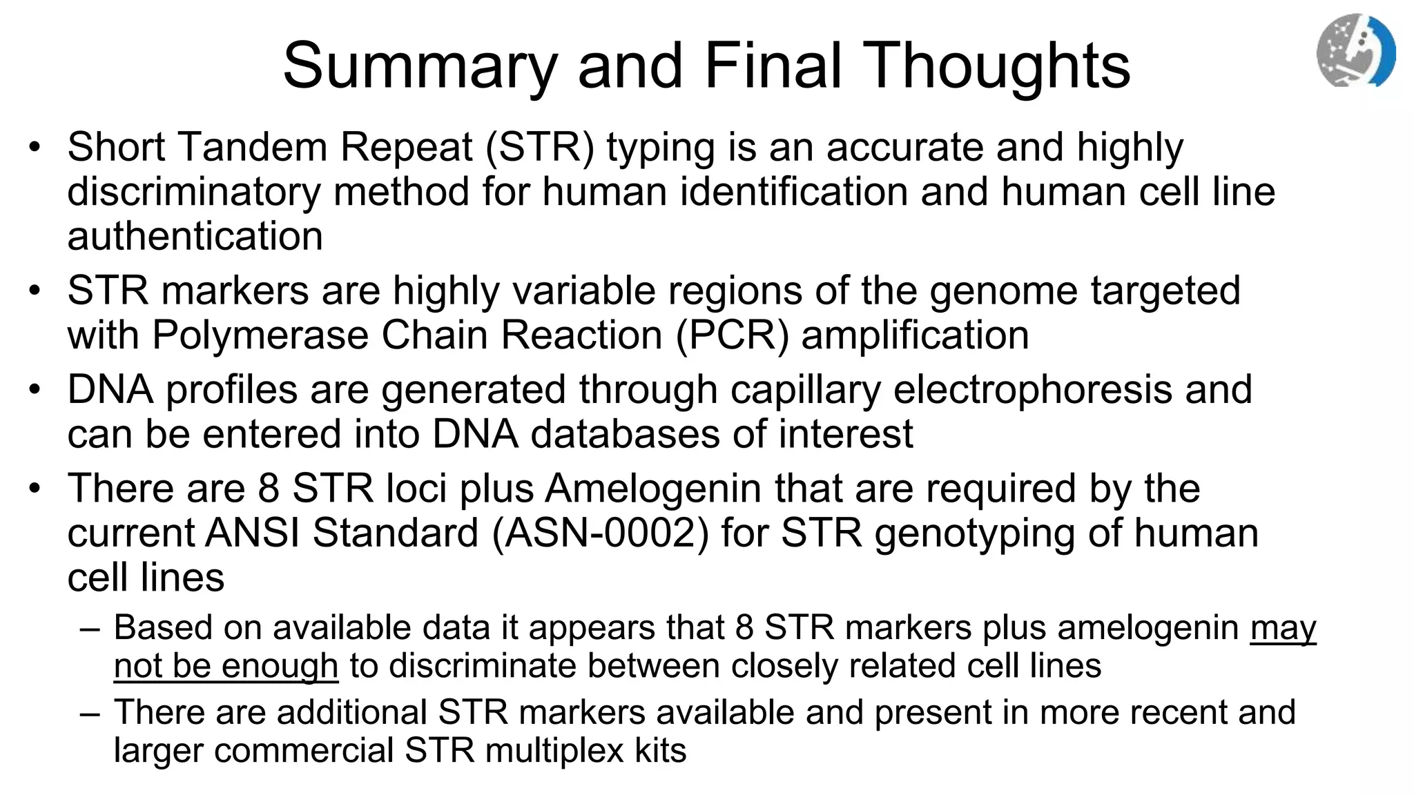 Summary and Final Thoughts
• Short Tandem Repeat (STR) typing is an accurate and highly
discriminatory method for human identification and human cell line
authentication
• STR markers are highly variable regions of the genome targeted
with Polymerase Chain Reaction (PCR) amplification
• DNA profiles are generated through capillary electrophoresis and
can be entered into DNA databases of interest
• There are 8 STR loci plus Amelogenin that are required by the
current ANSI Standard (ASN-0002) for STR genotyping of human
cell lines
– Based on available data it appears that 8 STR markers plus amelogenin may
not be enough to discriminate between closely related cell lines
– There are additional STR markers available and present in more recent and
larger commercial STR multiplex kits
 