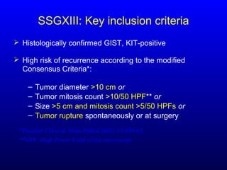 SSGXIII: Key inclusion criteria
 Histologically confirmed GIST, KIT-positive
 High risk of recurrence according to the modified
Consensus Criteria*:
– Tumor diameter >10 cm or
– Tumor mitosis count >10/50 HPF** or
– Size >5 cm and mitosis count >5/50 HPFs or
– Tumor rupture spontaneously or at surgery
*Fletcher CD et al. Hum Pathol 2002; 33:459-65
**HPF, High Power Field of the microscope
 