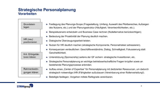 2
Strategische Personalplanung
Vorarbeiten
► Festlegung des Planungs-Scope (Fragestellung, Umfang, Auswahl des Pilotbereiches, Aufzeigen
des Nutzens, etc.) und der Planungsstruktur (Häufigkeit, Verantwortlichkeiten, etc.).
► Beispielszenario entwickeln und Business Case rechnen (Nullalternative berücksichtigen).
► Bedeutung der Proaktivität der Planung deutlich machen.
► Dialogische Überzeugungsarbeit leisten.
► Nutzen für HR deutlich machen (strategische Komponente, Personalrisiken adressieren).
► Konsequenzen verdeutlichen: Geschäftsverständnis, Dialog, Schnelligkeit, Fokussierung statt
Ganzheitlichkeit.
► Unterstützung (Sponsorship) seitens der GF sichern: strategische Investitionen, etc.
► Strategische Personalplanung an wichtige betriebswirtschaftliche Fragen knüpfen sowie an
bestehende Planungsprozesse anbinden.
► Aufbau eines „Center of Expertise“ für Personalplanung mit dedizierten Ressourcen, um dadurch
strategisch notwendige (HR-)Fähigkeiten aufzubauen (Vereinbarung einer Rollenverteilung!).
► Beteiligte festlegen, Vorgehen mittels Reifegrade vereinbaren.
 