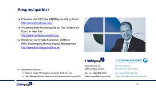 Ansprechpartner
► Präsident und CEO der STRIMgroup AG in Zürich
http://www.strimgroup.com
► Wissenschaftler Humankapital an The Conference
Board in New York
http://www.conference-board.org
► Dozent an der HTWG Konstanz / LCBS im
MBA-Studiengang Human Capital Management
http://www.lcbs.htwg-konstanz.de
► Wesentliche Stationen:
► Head of Global HR Analytics, Deutsche Bank AG, und
► Sen. Manager Human Resources, PricewaterhouseCoopers AG.
24
845 Third Avenue
New York, NY 10022-6600
Tel.: +49 (0)172 7590 688
volker.mayer@conference-board.org
Gütschstrasse 22
CH-8122 Binz (Zürich)
Tel.: +41 (0)43 366 05 58
volker.mayer@strimgroup.org
 