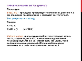 ПРЕОБРАЗОВАНИЕ ТИПОВ ДАННЫХ
Процедуры
Str(X, st) - процедура преобразует численное выражение X в
его строковое представление и помещает результат в st.
Тип результата – string;
Пример:
X:=123;
Str(X, st);   (st=‘123’)


Val(st,x,code) - процедура преобразует строковую запись
числа, содержащуюся в st, в числовое представление,
помещая результат в x. ( x - может быть как целой, так и
действительной переменной.) Если преобразование
возможно, то в code записывается 0, иначе не 0.
 