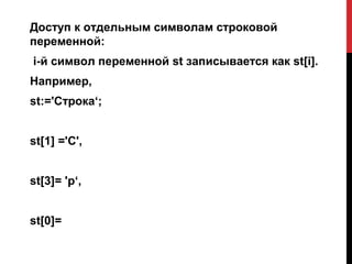 Доступ к отдельным символам строковой
переменной:
i-й символ переменной st записывается как st[i].
Например,
st:='Строка‘;


st[1] ='С',


st[3]= 'р‘,


st[0]=
 