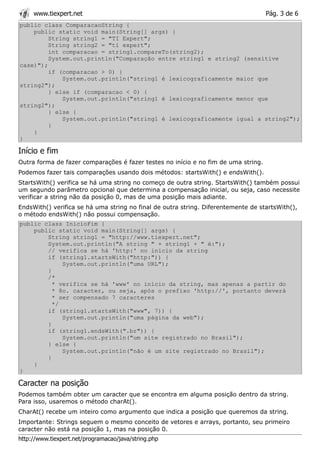 www.tiexpert.net                                                               Pág. 3 de 6
public class ComparacaoString {
    public static void main(String[] args) {
         String string1 = "TI Expert";
         String string2 = "ti expert";
         int comparacao = string1.compareTo(string2);
         System.out.println("Comparação entre string1 e string2 (sensitive
case)");
         if (comparacao > 0) {
             System.out.println("string1 é lexicograficamente maior que
string2");
         } else if (comparacao < 0) {
             System.out.println("string1 é lexicograficamente menor que
string2");
         } else {
             System.out.println("string1 é lexicograficamente igual a string2");
         }
    }
}

Início e fim
Outra forma de fazer comparações é fazer testes no início e no fim de uma string.
Podemos fazer tais comparações usando dois métodos: startsWith() e endsWith().
StartsWith() verifica se há uma string no começo de outra string. StartsWith() também possui
um segundo parâmetro opcional que determina a compensação inicial, ou seja, caso necessite
verificar a string não da posição 0, mas de uma posição mais adiante.
EndsWith() verifica se há uma string no final de outra string. Diferentemente de startsWith(),
o método endsWith() não possui compensação.
public class InicioFim {
    public static void main(String[] args) {
        String string1 = "http://www.tiexpert.net";
        System.out.println("A string " + string1 + " é:");
        // verifica se há 'http:' no inicio da string
        if (string1.startsWith("http:")) {
             System.out.println("uma URL");
        }
        /*
          * verifica se há 'www' no início da string, mas apenas a partir do
          * 8o. caracter, ou seja, após o prefixo 'http://', portanto deverá
          * ser compensado 7 caracteres
          */
        if (string1.startsWith("www", 7)) {
             System.out.println("uma página da web");
        }
        if (string1.endsWith(".br")) {
             System.out.println("um site registrado no Brasil");
        } else {
             System.out.println("não é um site registrado no Brasil");
        }
    }
}

Caracter na posição
Podemos também obter um caracter que se encontra em alguma posição dentro da string.
Para isso, usaremos o método charAt().
CharAt() recebe um inteiro como argumento que indica a posição que queremos da string.
Importante: Strings seguem o mesmo conceito de vetores e arrays, portanto, seu primeiro
caracter não está na posição 1, mas na posição 0.
http://www.tiexpert.net/programacao/java/string.php
 
