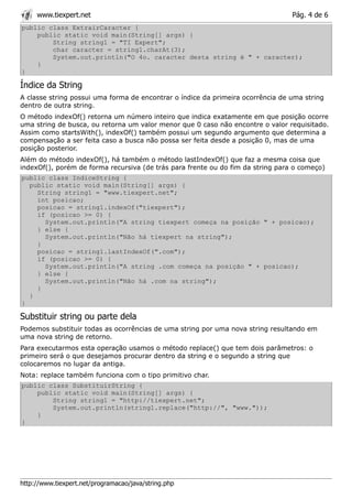 www.tiexpert.net                                                            Pág. 4 de 6
public class ExtrairCaracter {
    public static void main(String[] args) {
        String string1 = "TI Expert";
        char caracter = string1.charAt(3);
        System.out.println("O 4o. caracter desta string é " + caracter);
    }
}

Índice da String
A classe string possui uma forma de encontrar o índice da primeira ocorrência de uma string
dentro de outra string.
O método indexOf() retorna um número inteiro que indica exatamente em que posição ocorre
uma string de busca, ou retorna um valor menor que 0 caso não encontre o valor requisitado.
Assim como startsWith(), indexOf() também possui um segundo argumento que determina a
compensação a ser feita caso a busca não possa ser feita desde a posição 0, mas de uma
posição posterior.
Além do método indexOf(), há também o método lastIndexOf() que faz a mesma coisa que
indexOf(), porém de forma recursiva (de trás para frente ou do fim da string para o começo)
public class IndiceString {
  public static void main(String[] args) {
    String string1 = "www.tiexpert.net";
    int posicao;
    posicao = string1.indexOf("tiexpert");
    if (posicao >= 0) {
      System.out.println("A string tiexpert começa na posição " + posicao);
    } else {
      System.out.println("Não há tiexpert na string");
    }
    posicao = string1.lastIndexOf(".com");
    if (posicao >= 0) {
      System.out.println("A string .com começa na posição " + posicao);
    } else {
      System.out.println("Não há .com na string");
    }
  }
}

Substituir string ou parte dela
Podemos substituir todas as ocorrências de uma string por uma nova string resultando em
uma nova string de retorno.
Para executarmos esta operação usamos o método replace() que tem dois parâmetros: o
primeiro será o que desejamos procurar dentro da string e o segundo a string que
colocaremos no lugar da antiga.
Nota: replace também funciona com o tipo primitivo char.
public class SubstituirString {
    public static void main(String[] args) {
        String string1 = "http://tiexpert.net";
        System.out.println(string1.replace("http://", "www."));
    }
}




http://www.tiexpert.net/programacao/java/string.php
 