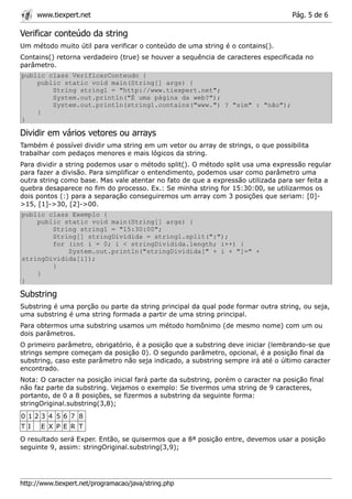www.tiexpert.net                                                              Pág. 5 de 6

Verificar conteúdo da string
Um método muito útil para verificar o conteúdo de uma string é o contains().
Contains() retorna verdadeiro (true) se houver a sequência de caracteres especificada no
parâmetro.
public class VerificarConteudo {
    public static void main(String[] args) {
        String string1 = "http://www.tiexpert.net";
        System.out.println("É uma página da web?");
        System.out.println(string1.contains("www.") ? "sim" : "não");
    }
}

Dividir em vários vetores ou arrays
Também é possível dividir uma string em um vetor ou array de strings, o que possibilita
trabalhar com pedaços menores e mais lógicos da string.
Para dividir a string podemos usar o método split(). O método split usa uma expressão regular
para fazer a divisão. Para simplificar o entendimento, podemos usar como parâmetro uma
outra string como base. Mas vale atentar no fato de que a expressão utilizada para ser feita a
quebra desaparece no fim do processo. Ex.: Se minha string for 15:30:00, se utilizarmos os
dois pontos (:) para a separação conseguiremos um array com 3 posições que seriam: [0]-
>15, [1]->30, [2]->00.
public class Exemplo {
    public static void main(String[] args) {
        String string1 = "15:30:00";
        String[] stringDividida = string1.split(":");
        for (int i = 0; i < stringDividida.length; i++) {
            System.out.println("stringDividida[" + i + "]=" +
stringDividida[i]);
        }
    }
}

Substring
Substring é uma porção ou parte da string principal da qual pode formar outra string, ou seja,
uma substring é uma string formada a partir de uma string principal.
Para obtermos uma substring usamos um método homônimo (de mesmo nome) com um ou
dois parâmetros.
O primeiro parâmetro, obrigatório, é a posição que a substring deve iniciar (lembrando-se que
strings sempre começam da posição 0). O segundo parâmetro, opcional, é a posição final da
substring, caso este parâmetro não seja indicado, a substring sempre irá até o último caracter
encontrado.
Nota: O caracter na posição inicial fará parte da substring, porém o caracter na posição final
não faz parte da substring. Vejamos o exemplo: Se tivermos uma string de 9 caracteres,
portanto, de 0 a 8 posições, se fizermos a substring da seguinte forma:
stringOriginal.substring(3,8);
0 123 4 5 6 7 8
T I    E X P E R T
O resultado será Exper. Então, se quisermos que a 8ª posição entre, devemos usar a posição
seguinte 9, assim: stringOriginal.substring(3,9);




http://www.tiexpert.net/programacao/java/string.php
 